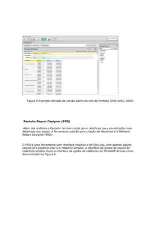 Figura 8 Exemplo retirado da versão Demo do site do Pentaho (PENTAHO, 2009)




Pentaho Report Designer (PRD)

 Além das análises o Pentaho também pode gerar relatórios para visualização mais
detalhada dos dados. A ferramenta padrão para criação de relatórios é o Pentaho
Report Designer (PRD).


O PRD é uma ferramenta com interface intuitiva e de fácil uso, com apenas alguns
cliques já é possível criar um relatório simples. A interface de ajuste de layout de
relatórios lembra muito a interface de ajuste de relatórios do Microsoft Access como
demonstrado na Figura 9.
 