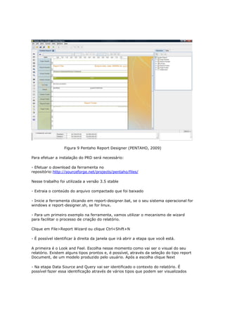 Figura 9 Pentaho Report Designer (PENTAHO, 2009)

Para efetuar a instalação do PRD será necessário:

- Efetuar o download da ferramenta no
repositório:http://sourceforge.net/projects/pentaho/files/

Nesse trabalho foi utilizada a versão 3.5 stable

- Extraia o conteúdo do arquivo compactado que foi baixado

- Inicie a ferramenta clicando em report-designer.bat, se o seu sistema operacional for
windows e report-designer.sh, se for linux.

- Para um primeiro exemplo na ferramenta, vamos utilizar o mecanismo de wizard
para facilitar o processo de criação do relatório.

Clique em File>Report Wizard ou clique Ctrl+Shift+N

- É possível identificar à direita da janela que irá abrir a etapa que você está.

A primeira é o Look and Feel. Escolha nesse momento como vai ser o visual do seu
relatório. Existem alguns tipos prontos e, é possível, através da seleção do tipo report
Document, de um modelo produzido pelo usuário. Após a escolha clique Next

- Na etapa Data Source and Query vai ser identificado o contexto do relatório. É
possível fazer essa identificação através de vários tipos que podem ser visualizados
 