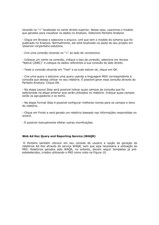 clicando no "+" localizado no canto direito superior. Nesse caso, usaremos o modelo
que gerados para visualizar os dados no Analysis. Selecione Pentaho Analysis

- Clique em Browse e selecione o arquivo .xml que tem o modelo do schema que foi
publicado no Analysis. Normalmente, ele está localizado na pasta do seu projeto em
biserver-cepentaho-solutions.

- Crie uma conexão clicando no "+" ao lado de connections

- Coloque um nome na conexão, indique o tipo da conexão, selecione em Access
"Native (JDBC)" e coloque os dados referentes à sua conexão do lado direito.

- Teste a conexão clicando em "Test" e se tudo estiver ok, clique em OK.

- Crie uma query e adicione uma query usando a linguagem MDX correspondente à
consulta que deseja utilizar no seu relatório. É possível gerar essa consulta através do
Pentaho Analysis. Clique OK.

- Na etapa Layout Step será possível indicar quais campos da consulta que foi
selecionada na etapa anterior que serão utilizados no relatório. Indique quais campos
serão os agrupadores e os items.

- Na etapa Format Step é possível configurar melhores nomes para os campos e itens
do relatório.

- Clique em Finish e será gerado um relatório baseado nas informações respondidas no
wizard.

- É possível manualmente efetiar outras monificações.




Web Ad Hoc Query and Reporting Service (WAQR)

 O Pentaho também oferece em seu console de usuário a opção de geração de
relatórios Ad Hoc através do serviço WAQR, sem que seja necessária a utilização do
PRD. Relatórios gerados pelo WAQR, no entanto, devem seguir templates já pré-
estabelecidos, criados utilizando o PRD como visto na Figura 10.
 