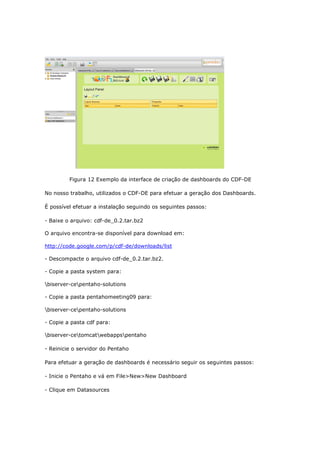 Figura 12 Exemplo da interface de criação de dashboards do CDF-DE

No nosso trabalho, utilizados o CDF-DE para efetuar a geração dos Dashboards.

É possível efetuar a instalação seguindo os seguintes passos:

- Baixe o arquivo: cdf-de_0.2.tar.bz2

O arquivo encontra-se disponível para download em:

http://code.google.com/p/cdf-de/downloads/list

- Descompacte o arquivo cdf-de_0.2.tar.bz2.

- Copie a pasta system para:

biserver-cepentaho-solutions

- Copie a pasta pentahomeeting09 para:

biserver-cepentaho-solutions

- Copie a pasta cdf para:

biserver-cetomcatwebappspentaho

- Reinicie o servidor do Pentaho

Para efetuar a geração de dashboards é necessário seguir os seguintes passos:

- Inicie o Pentaho e vá em File>New>New Dashboard

- Clique em Datasources
 