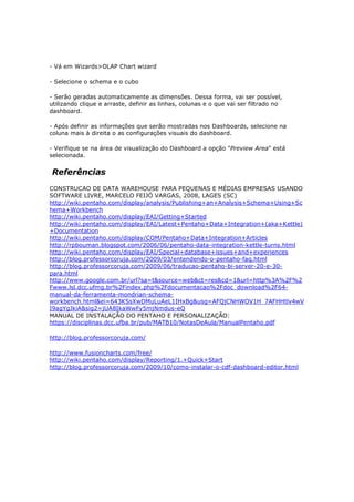 - Vá em Wizards>OLAP Chart wizard

- Selecione o schema e o cubo

- Serão geradas automaticamente as dimensões. Dessa forma, vai ser possível,
utilizando clique e arraste, definir as linhas, colunas e o que vai ser filtrado no
dashboard.

- Após definir as informações que serão mostradas nos Dashboards, selecione na
coluna mais à direita o as configurações visuais do dashboard.

- Verifique se na área de visualização do Dashboard a opção "Preview Area" está
selecionada.


Referências
CONSTRUCAO DE DATA WAREHOUSE PARA PEQUENAS E MÉDIAS EMPRESAS USANDO
SOFTWARE LIVRE, MARCELO FEIJÓ VARGAS, 2008, LAGES (SC)
http://wiki.pentaho.com/display/analysis/Publishing+an+Analysis+Schema+Using+Sc
hema+Workbench
http://wiki.pentaho.com/display/EAI/Getting+Started
http://wiki.pentaho.com/display/EAI/Latest+Pentaho+Data+Integration+(aka+Kettle)
+Documentation
http://wiki.pentaho.com/display/COM/Pentaho+Data+Integration+Articles
http://rpbouman.blogspot.com/2006/06/pentaho-data-integration-kettle-turns.html
http://wiki.pentaho.com/display/EAI/Special+database+issues+and+experiences
http://blog.professorcoruja.com/2009/03/entendendo-o-pentaho-faq.html
http://blog.professorcoruja.com/2009/06/traducao-pentaho-bi-server-20-e-30-
para.html
http://www.google.com.br/url?sa=t&source=web&ct=res&cd=1&url=http%3A%2F%2
Fwww.lsl.dcc.ufmg.br%2Findex.php%2Fdocumentacao%2Fdoc_download%2F64-
manual-da-ferramenta-mondrian-schema-
workbench.html&ei=643KSsXwDMuLuAeL1IHxBg&usg=AFQjCNHWOV1H_7AFHHtlv4wV
I9agYgJkiA&sig2=jUA8IkaWwFy5mjNmdus-eQ
MANUAL DE INSTALAÇÃO DO PENTAHO E PERSONALIZAÇÃO:
https://disciplinas.dcc.ufba.br/pub/MATB10/NotasDeAula/ManualPentaho.pdf

http://blog.professorcoruja.com/

http://www.fusioncharts.com/free/
http://wiki.pentaho.com/display/Reporting/1.+Quick+Start
http://blog.professorcoruja.com/2009/10/como-instalar-o-cdf-dashboard-editor.html
 