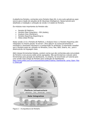 A plataforma Pentaho, conhecida como Pentaho Open BI, é uma suite aplicativos open
source para criação de soluções de BI (Business Intelligence). Nesse tutorial será
detalhado a instalação e utilização da versão 3.5 stable do Pentaho.

Os módulos mais importantes do Pentaho são:

   •   Pentaho BI Platform;
   •   Pentaho Data Integration - PDI (Kettle);
   •   Analysis View (Mondrian);
   •   Pentaho Reporting (Reporting) e;
   •   Weka (Data Mining).

Nesta versão (3.5) o Pentaho BI Platform, o Analysis View e o Pentaho Reporting vêm
integrados no mesmo pacote "bi-server". Para adquirir as outras ferramentas é
necessário o download individual e a configuração no ambiente. É importante ressaltar
que o Pentaho pode ser utilizado no Windows, Linux, Mac, BSD, Solaris, etc., pois é
desenvolvido na linguagem Java.

Além dessas ferramentas listadas, existem outras que são conhecidas pela comunidade
do Pentaho e aos poucos estão sendo agregadas. Não aprofundamos o estudo sobre
ferramentas para geração de dashboards, no entanto, foi encontrado um tutorial para
uma versão mais antiga do Pentaho para confecção de Dashboards:
http://www.it4biz.com.br/cursos/pentaho/pdfs/Creating_Dashboards_using_Open_Flas
h_Chart.pdf




Figura 1 - A arquitetura do Pentaho
 