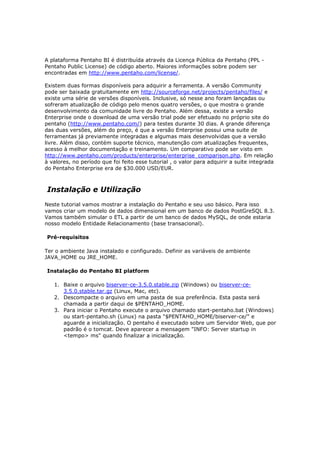 A plataforma Pentaho BI é distribuída através da Licença Pública da Pentaho (PPL -
Pentaho Public License) de código aberto. Maiores informações sobre podem ser
encontradas em http://www.pentaho.com/license/.

Existem duas formas disponíveis para adquirir a ferramenta. A versão Community
pode ser baixada gratuitamente em http://sourceforge.net/projects/pentaho/files/ e
existe uma série de versões disponíveis. Inclusive, só nesse ano foram lançadas ou
sofreram atualização de código pelo menos quatro versões, o que mostra o grande
desenvolvimento da comunidade livre do Pentaho. Além dessa, existe a versão
Enterprise onde o download de uma versão trial pode ser efetuado no próprio site do
pentaho (http://www.pentaho.com/) para testes durante 30 dias. A grande diferença
das duas versões, além do preço, é que a versão Enterprise possui uma suite de
ferramentas já previamente integradas e algumas mais desenvolvidas que a versão
livre. Além disso, contém suporte técnico, manutenção com atualizações frequentes,
acesso à melhor documentação e treinamento. Um comparativo pode ser visto em
http://www.pentaho.com/products/enterprise/enterprise_comparison.php. Em relação
à valores, no período que foi feito esse tutorial , o valor para adquirir a suite integrada
do Pentaho Enterprise era de $30.000 USD/EUR.



Instalação e Utilização
Neste tutorial vamos mostrar a instalação do Pentaho e seu uso básico. Para isso
vamos criar um modelo de dados dimensional em um banco de dados PostGreSQL 8.3.
Vamos também simular o ETL a partir de um banco de dados MySQL, de onde estaria
nosso modelo Entidade Relacionamento (base transacional).

Pré-requisitos

Ter o ambiente Java instalado e configurado. Definir as variáveis de ambiente
JAVA_HOME ou JRE_HOME.

Instalação do Pentaho BI platform

   1. Baixe o arquivo biserver-ce-3.5.0.stable.zip (Windows) ou biserver-ce-
      3.5.0.stable.tar.gz (Linux, Mac, etc).
   2. Descompacte o arquivo em uma pasta de sua preferência. Esta pasta será
      chamada a partir daqui de $PENTAHO_HOME.
   3. Para iniciar o Pentaho execute o arquivo chamado start-pentaho.bat (Windows)
      ou start-pentaho.sh (Linux) na pasta "$PENTAHO_HOME/biserver-ce/" e
      aguarde a inicialização. O pentaho é executado sobre um Servidor Web, que por
      padrão é o tomcat. Deve aparecer a mensagem "INFO: Server startup in
      <tempo> ms" quando finalizar a inicialização.
 