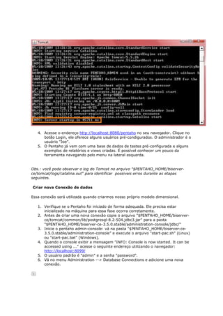 4. Acesse o endereço http://localhost:8080/pentaho no seu navegador. Clique no
      botão Login, ele oferece alguns usuários pré-condigurados. O administrador é o
      usuário "Joe".
   5. O Pentaho já vem com uma base de dados de testes pré-configurada e alguns
      exemplos de relatórios e views criadas. É possível conhecer um pouco da
      ferramenta navegando pelo menu na lateral esquerda.


Obs.: você pode observar o log do Tomcat no arquivo "$PENTAHO_HOME/biserver-
ce/tomcat/logs/catalina.out" para identificar possiveis erros durante as etapas
seguintes.

Criar nova Conexão de dados

Essa conexão será utilizada quando criarmos nosso próprio modelo dimensional.

   1. Verifique se o Pentaho foi iniciado de forma adequada. Ele precisa estar
      inicializado na máquina para essa fase ocorra corretamente.
   2. Antes de criar uma nova conexão copie o arquivo "$PENTAHO_HOME/biserver-
      ce/tomcat/common/lib/postgresql-8.2-504.jdbc3.jar" para a pasta
      "$PENTAHO_HOME/biserver-ce-3.5.0.stable/administration-console/jdbc/"
   3. Inicie o pentaho admin-console: vá na pasta "$PENTAHO_HOME/biserver-ce-
      3.5.0.stable/administration-console" e execute o arquivo "start-pac.sh" (Linux)
      ou "start-pac.bat" (Windows).
   4. Quando o console exibir a mensagem "INFO: Console is now started. It can be
      accessed using ..." acesse o seguinte endereço utilizando o navegador:
      http://localhost:8099/
   5. O usuário padrão é "admin" e a senha "password".
   6. Vá no menu Administration --> Database Connections e adicione uma nova
      conexão.
 