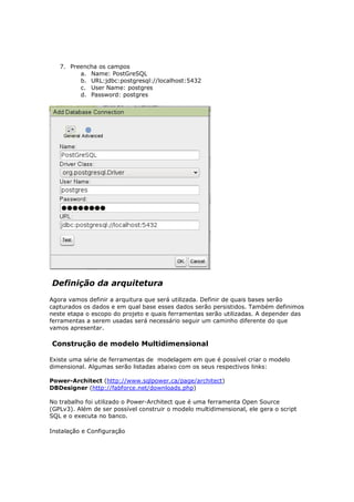 7. Preencha os campos
         a. Name: PostGreSQL
         b. URL:jdbc:postgresql://localhost:5432
         c. User Name: postgres
         d. Password: postgres




Definição da arquitetura
Agora vamos definir a arquitura que será utilizada. Definir de quais bases serão
capturados os dados e em qual base esses dados serão persistidos. Também definimos
neste etapa o escopo do projeto e quais ferramentas serão utilizadas. A depender das
ferramentas a serem usadas será necessário seguir um caminho diferente do que
vamos apresentar.

Construção de modelo Multidimensional

Existe uma série de ferramentas de modelagem em que é possível criar o modelo
dimensional. Algumas serão listadas abaixo com os seus respectivos links:

Power-Architect (http://www.sqlpower.ca/page/architect)
DBDesigner (http://fabforce.net/downloads.php)

No trabalho foi utilizado o Power-Architect que é uma ferramenta Open Source
(GPLv3). Além de ser possível construir o modelo multidimensional, ele gera o script
SQL e o executa no banco.

Instalação e Configuração
 