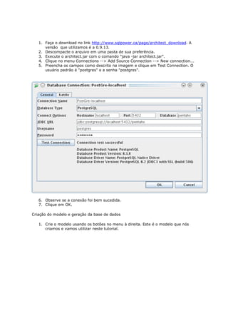 1. Faça o download no link http://www.sqlpower.ca/page/architect_download. A
      versão que utilizamos é a 0.9.13.
   2. Descompacte o arquivo em uma pasta de sua preferência.
   3. Execute o architect.jar com o comando "java -jar architect.jar".
   4. Clique no menu Connections --> Add Source Connection --> New connection...
   5. Preencha os campos como descrito na imagem e clique em Test Connection. O
      usuário padrão é "postgres" e a senha "postgres".




   6. Observe se a conexão foi bem sucedida.
   7. Clique em OK.

Criação do modelo e geração da base de dados

   1. Crie o modelo usando os botões no menu à direita. Este é o modelo que nós
      criamos e vamos utilizar neste tutorial.
 