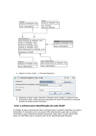 2. Clique no menu Tools --> Forward Enginner...




   3. Selecione a base criada. Peencha o Schema como "public" e clique em OK.
   4. É possível copiar o SQL para ser executado em outra ferramenta ou executar
      através do própro Power-Architect.

Criar o schema para identificação do cubo OLAP

O modelo do banco dimensional não é suficiente para o pentaho identificar os cubos e
dimensões. É necessário criar um arquivo XML descrevendo quais são os cubos e
dimensões e suas respectivas tabelas associadas. Além disso, à partir desse XML,
gerar um XACTION, que é o arquivo que irá ser identificado pelo Pentaho.
 