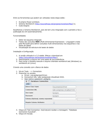 Entre as ferramentas que podem ser utilizadas nesta etapa estão:

   •   O próprio Power-architect;
   •   Schema Workbench (http://sourceforge.net/projects/mondrian/files/) e;
   •   Cube Dsigner.

Escolhemos o Schema Workbench, pois ele tem uma integração com o pentaho e faz a
publicação do xml automaticamente.

Funcionalidades

   •   Editor de esquema integrado
   •   Testes das consultas MDX (Multi-dimensional Expressions - Linguagem criada
       pela Microsoft para definir consultas multi-dimensionais) nos esquemas e nas
       bases de dados
   •   Visualização da estrutura de bases de dados

Instalação e Configuração

   1. A versão utilizada é a 3.2 stable. Efetue o download em
      (http://sourceforge.net/projects/mondrian/files/).
   2. Descompacte o arquivo em uma pasta de sua preferência.
   3. Para iniciar o Pentaho execute o arquivo chamado workbench.bat (Windows) ou
      workbench.sh (Linux)

Criando uma conexão com o Banco de dados

   1. Vá em Tools --> Connection.
   2. Preenchar os campos
         a. Driver: org.postgresql.Driver.
         b. Connection URL: jdbc:postgresql://localhost:5432.
         c. User name e password: postgres.




   3. Clique em Test Connection. Você deverá receber a mensagem: "Database
      Connection Suscefull".
   4. Clique em Accept.
 
