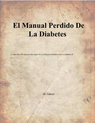 El Manual Perdido De
La Diabetes
Lo Que Ellos No Quieren Que Sepas De La Solución Definitiva Para La Diabetes II
Dr. Gabriel
 
