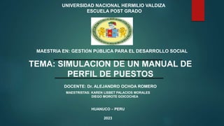 UNIVERSIDAD NACIONAL HERMILIO VALDIZA
ESCUELA POST GRADO
MAESTRIA EN: GESTIÓN PÚBLICA PARA EL DESARROLLO SOCIAL
TEMA: SIMULACION DE UN MANUAL DE
PERFIL DE PUESTOS
DOCENTE: Dr. ALEJANDRO OCHOA ROMERO
MAESTRISTAS: KAREN LISBET PALACIOS MORALES
DIEGO MOROTE GOICOCHEA
HUANUCO – PERU
2023
 