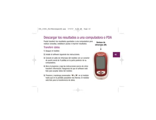 Descargar los resultados a una computadora o PDA
Puede transferir los resultados guardados a una computadora para
realizar consultas, establecer pautas e imprimir resultados.
Transferir datos
1. Apague el medidor.
2. Instale el software siguiendo las instrucciones.
3. Conecte el cable de infrarrojos del medidor con un conector
de puerto serial de 9 patillas en la parte posterior de su
computadora.
4. Abra el programa y siga las instrucciones acerca de cómo
transferir información. Asegúrese de que el software esté
listo para aceptar datos del medidor.
5. Presione y mantenga presionados y en el medidor
hasta que en la pantalla parpadeen dos flechas. El medidor
está listo para la transferencia de datos.
Ventana de
infrarrojos (IR)
43
306_33481_PerfManLAapacES.qxp 3/9/07 8:43 AM Page 43
 