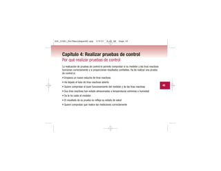 Capítulo 4: Realizar pruebas de control
Por qué realizar pruebas de control
La realización de pruebas de control le permite comprobar si su medidor y las tiras reactivas
funcionan correctamente y si proporcionan resultados confiables. Ha de realizar una prueba
de control si:
• Empieza un nuevo estuche de tiras reactivas
• Ha dejado el tubo de tiras reactivas abierto
• Quiere comprobar el buen funcionamiento del medidor y de las tiras reactivas
• Sus tiras reactivas han estado almacenadas a temperaturas extremas o humedad
• Se le ha caído el medidor
• El resultado de su prueba no refleja su estado de salud
• Quiere comprobar que realice las mediciones correctamente
45
306_33481_PerfManLAapacES.qxp 3/9/07 8:43 AM Page 45
 