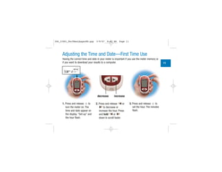 Adjusting the Time and Date—First Time Use
Having the correct time and date in your meter is important if you use the meter memory or
if you want to download your results to a computer.
1. Press and release to
turn the meter on. The
time and date appear on
the display. “Set-up” and
the hour flash.
2. Press and release or
to decrease or
increase the hour. Press
and hold or
down to scroll faster.
3. Press and release to
set the hour. The minutes
flash.
decrease increase
11
| | | |
|||
||||
|||
| | | |
|||
|||
306_33481_PerfManLAapacEN.qxp 3/9/07 8:42 AM Page 11
 