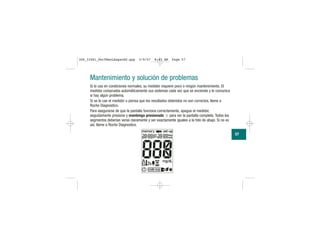 Mantenimiento y solución de problemas
Si lo usa en condiciones normales, su medidor requiere poco o ningún mantenimiento. El
medidor comprueba automáticamente sus sistemas cada vez que se enciende y le comunica
si hay algún problema.
Si se le cae el medidor o piensa que los resultados obtenidos no son correctos, llame a
Roche Diagnostics.
Para asegurarse de que la pantalla funciona correctamente, apague el medidor,
seguidamente presione y mantenga presionado para ver la pantalla completa. Todos los
segmentos deberían verse claramente y ser exactamente iguales a la foto de abajo. Si no es
así, llame a Roche Diagnostics.
57
306_33481_PerfManLAapacES.qxp 3/9/07 8:43 AM Page 57
 