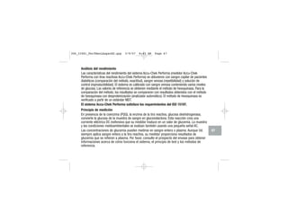 Análisis del rendimiento
Las características del rendimiento del sistema Accu-Chek Performa (medidor Accu-Chek
Performa con tiras reactivas Accu-Chek Performa) se obtuvieron con sangre capilar de pacientes
diabéticos (comparación del método, exactitud), sangre venosa (repetibilidad) y solución de
control (reproducibilidad). El sistema es calibrado con sangre venosa conteniendo varios niveles
de glucosa. Los valores de referencia se obtienen mediante el método de hexoquinasa. Para la
comparación del método, los resultados se compararon con resultados obtenidos con el método
de hexoquinasa con desproteinización (analizador automático). El método de hexoquinasa es
verificado a partir de un estándar NIST.
El sistema Accu-Chek Performa satisface los requerimientos del ISO 15197.
Principio de medición
En presencia de la coenzima (PQQ), la enzima de la tira reactiva, glucosa deshidrogenasa,
convierte la glucosa de la muestra de sangre en gluconolactona. Esta reacción crea una
corriente eléctrica DC inofensiva que su medidor traduce en un valor de glucemia. La muestra
y las condiciones medioambientales se evalúan también usando una pequeña señal AC.
Las concentraciones de glucemia pueden medirse en sangre entera o plasma. Aunque Ud.
siempre aplica sangre entera a la tira reactiva, su medidor proporciona resultados de
glucemia que se refieren a plasma. Por favor, consulte el prospecto del envase para obtener
informaciones acerca de cómo funciona el sistema, el principio de test y los métodos de
referencia.
67
306_33481_PerfManLAapacES.qxp 3/9/07 8:43 AM Page 67
 