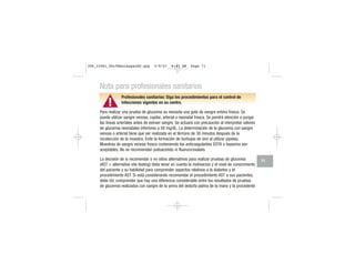 ▲!
Nota para profesionales sanitarios
Profesionales sanitarios: Siga los procedimientos para el control de
infecciones vigentes en su centro.
Para realizar una prueba de glucemia se necesita una gota de sangre entera fresca. Se
puede utilizar sangre venosa, capilar, arterial o neonatal fresca. Se pondrá atención a purgar
las líneas arteriales antes de extraer sangre. Se actuará con precaución al interpretar valores
de glucemia neonatales inferiores a 50 mg/dL. La determinación de la glucemia con sangre
venosa o arterial tiene que ser realizada en el término de 30 minutos después de la
recolección de la muestra. Evite la formación de burbujas de aire al utilizar pipetas.
Muestras de sangre venosa fresca conteniendo los anticoagulantes EDTA o heparina son
aceptables. No se recomiendan yodoacetato ni fluoruro/oxalato.
La decisión de si recomendar o no sitios alternativos para realizar pruebas de glucemia
(AST = alternative site testing) debe tener en cuenta la motivación y el nivel de conocimiento
del paciente y su habilidad para comprender aspectos relativos a la diabetes y el
procedimiento AST. Si está considerando recomendar el procedimiento AST a sus pacientes,
debe Ud. comprender que hay una diferencia considerable entre los resultados de pruebas
de glucemia realizados con sangre de la yema del dedo/la palma de la mano y la procedente
71
306_33481_PerfManLAapacES.qxp 3/9/07 8:43 AM Page 71
 