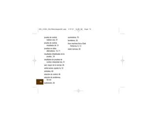 prueba de control,
realizar una, 47
prueba de control,
resultados de, 51
pruebas en sitios
alternativos, 19, 71
resultados inhabituales de la
prueba , 24
resultados de pruebas de
control, interpretar los, 51
sed, mayor de lo normal, 26
señal sonora, ajustar la, 33
símbolos, 69
solución de control, 46
solución de problemas,
58–64
sudoración, 26
suministros, 70
temblores, 26
tiras reactivas Accu-Chek
Performa, 8, 13
visión borrosa, 26
74
306_33481_PerfManLAapacES.qxp 3/9/07 8:43 AM Page 74
 