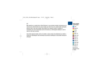 Não importa se o monitor Accu-Chek Performa é o seu primeiro monitor de glicemia ou se
você já usou anteriormente um outro monitor, por favor leia com cuidado estas instruções
antes de usar o seu novo monitor. Para utilizá-lo de maneira correta e confiável, é
necessário que você compreenda como ele funciona, as informações exibidas no visor e
cada um dos seus recursos.
Caso tenha alguma dúvida, entre em contato o nosso serviço de atendimento ao cliente e
centros de manutenção. Você encontrará uma lista de endereços no final deste manual de
utilização.
1 Colors Printing
4/C Process
Cyan
Magenta
Yellow
Black
PMS 124
PMS 1545
PMS 207
PMS 259
PMS 287
PMS 3005
PMS 328
PMS 877
This file may
not print or view
at 100%.
PT
306_33481_PerfManLAapacPT.qxp 3/9/07 8:44 AM Page 1
 