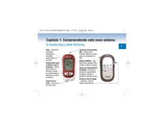 Capítulo 1: Compreendendo este novo sistema
O monitor Accu-Chek Performa
Visor – Apresenta
resultados,
mensagens e
resultados
armazenados na
memória.
Botões/setas para
a direita e para a
esquerda – Aperte
para acessar a
memória, ajustar
as configurações e
visualizar os vários
resultados.
Fenda da tira
teste – Introduza a
tira teste aqui.
Janela de infravermelhos
(IR) – Utilizada para
transferir dados do monitor
para um computador ou
PDA
Botão On/Off/Set – Para
ligar (On) ou desligar (Off) o
monitor e definir as opções.
Tampa do compartimento
da bateria – Para abrir a
tampa do compartimento
da bateria, empurre a
presilha na direção da seta.
Fenda do chip de código
– Introduza o chip de
código nesta abertura.
7
306_33481_PerfManLAapacPT.qxp 3/9/07 8:44 AM Page 7
 