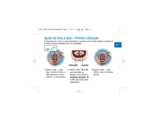 Ajuste da hora e data—Primeira utilização
É importante ter a hora e a data atualizadas no monitor se você deseja utilizar a memória ou
transferir os seus resultados para um computador.
1. Aperte e solte para
ligar o monitor. A hora e a
data aparecem no visor.
“Set-up” e a hora piscam.
2. Aperte e solte ou
para retroceder ou
avançar a hora. Aperte e
mantenha apertado
ou para mudar mais
rapidamente.
3. Aperte e solte para
definir a hora. Os minutos
piscam.
retroceder avançar
| | | |
|||
||||
|||
| | | |
|||
|||
11
306_33481_PerfManLAapacPT.qxp 3/9/07 8:44 AM Page 11
 
