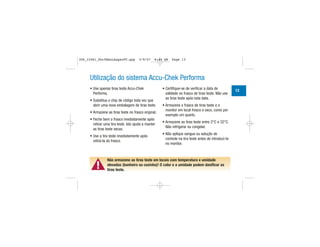 Utilização do sistema Accu-Chek Performa
• Use apenas tiras teste Accu-Chek
Performa.
• Substitua o chip de código toda vez que
abrir uma nova embalagem de tiras teste.
• Armazene as tiras teste no frasco original.
• Feche bem o frasco imediatamente após
retirar uma tira teste. Isto ajuda a manter
as tiras teste secas.
• Use a tira teste imediatamente após
retirá-la do frasco.
• Certifique-se de verificar a data de
validade no frasco de tiras teste. Não use
as tiras teste após esta data.
• Armazene o frasco de tiras teste e o
monitor em local fresco e seco, como por
exemplo um quarto.
• Armazene as tiras teste entre 2°C e 32°C.
Não refrigerar ou congelar.
• Não aplique sangue ou solução de
controle na tira teste antes de introduzi-la
no monitor.
▲!
Não armazene as tiras teste em locais com temperatura e umidade
elevadas (banheiro ou cozinha)! O calor e a umidade podem danificar as
tiras teste.
13
306_33481_PerfManLAapacPT.qxp 3/9/07 8:44 AM Page 13
 