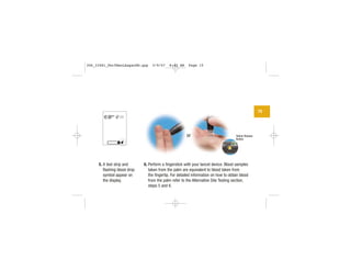 15
| | | |
|||
||||
|||
Yellow Release
Button
5. A test strip and
flashing blood drop
symbol appear on
the display.
6. Perform a fingerstick with your lancet device. Blood samples
taken from the palm are equivalent to blood taken from
the fingertip. For detailed information on how to obtain blood
from the palm refer to the Alternative Site Testing section,
steps 5 and 6.
or
306_33481_PerfManLAapacEN.qxp 3/9/07 8:42 AM Page 15
 