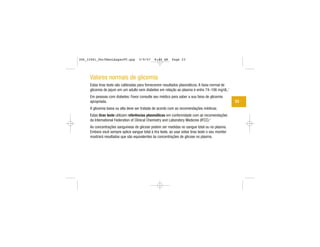 Valores normais de glicemia
Estas tiras teste são calibradas para fornecerem resultados plasmáticos. A faixa normal de
glicemia de jejum em um adulto sem diabetes em relação ao plasma é entre 74–106 mg/dL.1
Em pessoas com diabetes: Favor consulte seu médico para saber a sua faixa de glicemia
apropriada.
A glicemia baixa ou alta deve ser tratada de acordo com as recomendações médicas.
Estas tiras teste utilizam referências plasmáticas em conformidade com as recomendações
da International Federation of Clinical Chemistry and Laboratory Medicine (IFCC).2
As concentrações sanguíneas de glicose podem ser medidas no sangue total ou no plasma.
Embora você sempre aplice sangue total à tira teste, ao usar estas tiras teste o seu monitor
mostrará resultados que são equivalentes às concentrações de glicose no plasma.
23
306_33481_PerfManLAapacPT.qxp 3/9/07 8:44 AM Page 23
 