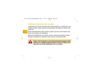 ▲!
Sintomas de glicemia alta ou baixa
O conhecimento dos sintomas de glicemia alta ou baixa pode ajudá-lo a compreender os seus
resultados de testes e decidir o que fazer se eles parecerem não habituais. Os sintomas mais
comuns são:
Glicemia alta (hiperglicemia): fadiga, aumento do apetite ou da sede, micção freqüente, visão
borrada, dor de cabeça ou dor generalizada.
Glicemia baixa (hipoglicemia): suor excessivo, tremores, visão borrada, batimentos cardíacos
acelerados, formigamento ou dormência ao redor da boca ou nas pontas dos dedos.
Realize o teste de glicemia se você estiver apresentando quaisquer destes
sintomas. Se o resultado da glicemia exibido no visor for LO (baixo) ou HI
(alto), entre em contato imediatamente com o seu médico.
26
306_33481_PerfManLAapacPT.qxp 3/9/07 8:44 AM Page 26
 