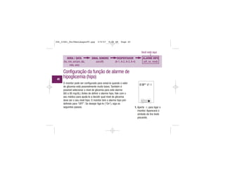HORA / DATA
(hs, min, am/pm, dia,
mês, ano)
SINAL SONORO
(on/off)
DESPERTADOR
(A-1, A-2, A-3, A-4)
ALARME HIPO
(off, on, nível)
Você está aqui
Configuração da função de alarme de
hipoglicemia (hipo)
1. Aperte para ligar o
monitor. Aparecerá o
símbolo da tira teste
piscando.
O monitor pode ser configurado para avisá-lo quando o valor
de glicemia está possivelmente muito baixo. Também é
possível selecionar o nível de glicemia para este alarme
(60 a 80 mg/dL). Antes de definir o alarme hipo, fale com o
seu médico para ajudá-lo a decidir qual nível de glicemia
deve ser o seu nível hipo. O monitor tem o alarme hipo pré-
definido para “OFF”. Se desejar ligá-lo (“On”), siga os
seguintes passos.
| | | |
|||
|||
||||
|||
| | | |
40
306_33481_PerfManLAapacPT.qxp 3/9/07 8:44 AM Page 40
 