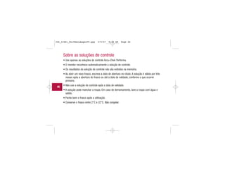 Sobre as soluções de controle
• Use apenas as soluções de controle Accu-Chek Performa.
• O monitor reconhece automaticamente a solução de controle.
• Os resultados da solução de controle não são exibidos na memória.
• Ao abrir um novo frasco, escreva a data de abertura no rótulo. A solução é válida por três
meses após a abertura do frasco ou até a data de validade, conforme o que ocorrer
primeiro.
• Não use a solução de controle após a data de validade.
• A solução pode manchar a roupa. Em caso de derramamento, lave a roupa com água e
sabão.
• Feche bem o frasco após a utilização.
• Conserve o frasco entre 2°C e 32°C. Não congelar.
46
306_33481_PerfManLAapacPT.qxp 3/9/07 8:44 AM Page 46
 