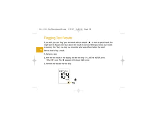 Flagging Test Results
If you wish, you can “flag” your test result with an asterisk ( ) to mark a special result. You
might want to flag an event such as an AST result or exercise. When you review your results
in memory, this “flag” can help you remember what was different about the result.
Here is how to flag a result:
1. Perform a test.
2. With the test result on the display, and the test strip STILL IN THE METER, press
or once. The appears in the lower right corner.
3. Remove and discard the test strip.
18
Flag
306_33481_PerfManLAapacEN.qxp 3/9/07 8:42 AM Page 18
 