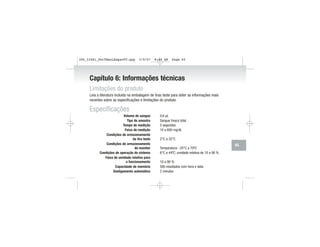 Capítulo 6: Informações técnicas
Limitações do produto
Leia a literatura incluída na embalagem de tiras teste para obter as informações mais
recentes sobre as especificações e limitações do produto.
Especificações
Volume de sangue 0,6 µL
Tipo de amostra Sangue fresco total
Tempo de medição 5 segundos
Faixa de medição 10 a 600 mg/dL
Condições de armazenamento
da tira teste 2°C a 32°C
Condições de armazenamento
do monitor Temperatura: -25°C a 70ºC
Condições de operação do sistema 6°C a 44ºC; umidade relativa de 10 a 90 %
Faixa de umidade relativa para
o funcionamento 10 a 90 %
Capacidade de memória 500 resultados com hora e data
Desligamento automático 2 minutos
65
306_33481_PerfManLAapacPT.qxp 3/9/07 8:44 AM Page 65
 