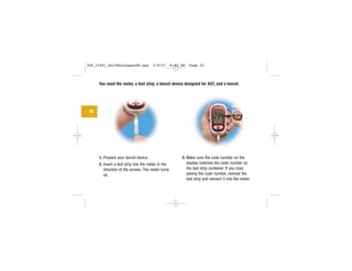 You need the meter, a test strip, a lancet device designed for AST, and a lancet.
1. Prepare your lancet device.
2. Insert a test strip into the meter in the
direction of the arrows. The meter turns
on.
3. Make sure the code number on the
display matches the code number on
the test strip container. If you miss
seeing the code number, remove the
test strip and reinsert it into the meter.
20 CODE
234
306_33481_PerfManLAapacEN.qxp 3/9/07 8:42 AM Page 20
 