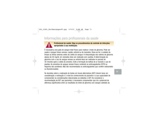 ▲!
Informações para profissionais da saúde
Profissional da saúde: Siga os procedimentos de controle de infecções
apropriados à sua instituição.
É necessária uma gota de sangue total fresco para realizar o teste de glicemia. Pode ser
usado o sangue fresco venoso, capilar, arterial ou de neonatos. Deve-se ter o cuidado de
limpar as linhas arteriais antes da coleta do sangue. A interpretação dos valores de glicemia
abaixo de 50 mg/dL em neonatos deve ser realizada com cautela. A determinação da
glicemia com o uso de sangue venoso ou arterial deve ser realizada no período de
30 minutos após a coleta da amostra. Evite a formação de bolhas de ar durante o uso de
pipetas. As amostras de sangue venoso fresco contendo os anticoagulantes EDTA ou
heparina são aceitáveis. Não são recomendados os anticoagulantes que contêm iodoacetato
ou fluoreto/oxalato.
As decisões sobre a realização de testes em locais alternativos (AST) devem levar em
consideração a motivação e o nível de conhecimento do paciente e a sua capacidade de
compreender as considerações relacionadas ao diabetes e AST. Ao considerar a
recomendação de AST aos pacientes, é necessário compreender que há o potencial de
diferença significativa entre os resultados do teste de glicemia com sangue coletado da
71
306_33481_PerfManLAapacPT.qxp 3/9/07 8:44 AM Page 71
 