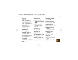 Índice
apetite, aumento do, 26
bateria, instalação da, 54
bateria, substituição da, 54
bateria, tipo de, 55
batimentos cardíacos
acelerados, 26
botão on/off/set, 7
chip de código, 8, 9
computador, conexão do
monitor a um, 43
configurações do monitor, 29
data de validade, 13, 46
dormência, 26
especificações do produto, 65
fadiga, 26
formigamento, 26
função de alarme de
hipoglicemia, configuração
da, 40
função do despertador,
configuração da, 36
garantia, 70
glicemia alta, 26
glicemia baixa, 26
hiperglicemia, 26
hipoglicemia, 26
hora e data, definição da, 30
informações técnicas, 65
limitações do produto, 65
manutenção do monitor, 57
marcação dos resultados
do teste, 18
memória do monitor, 27
mensagens de erro, 58–64
micção freqüente, 26
profissionais da saúde, 71
resultados de testes de
controle,
interpretação dos, 51
resultados de testes
incomuns, 24
sede, aumento da, 26
símbolos, 69
sinal sonoro, configuração
do, 33
solução de controle, 46
73
306_33481_PerfManLAapacPT.qxp 3/9/07 8:44 AM Page 73
 