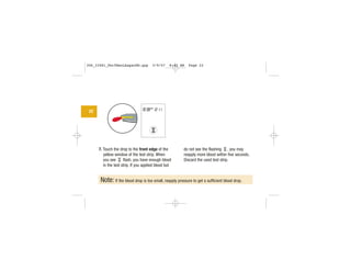 7. Touch the drop to the front edge of the
yellow window of the test strip. When
you see flash, you have enough blood
in the test strip. If you applied blood but
do not see the flashing , you may
reapply more blood within five seconds.
Discard the used test strip.
Note: If the blood drop is too small, reapply pressure to get a sufficient blood drop.
22
| | | |
|||
||||
|||
306_33481_PerfManLAapacEN.qxp 3/9/07 8:42 AM Page 22
 