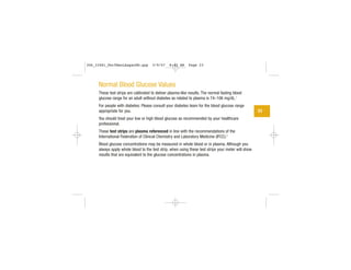 Normal Blood Glucose Values
These test strips are calibrated to deliver plasma-like results. The normal fasting blood
glucose range for an adult without diabetes as related to plasma is 74–106 mg/dL.1
For people with diabetes: Please consult your diabetes team for the blood glucose range
appropriate for you.
You should treat your low or high blood glucose as recommended by your healthcare
professional.
These test strips are plasma referenced in line with the recommendations of the
International Federation of Clinical Chemistry and Laboratory Medicine (IFCC).2
Blood glucose concentrations may be measured in whole blood or in plasma. Although you
always apply whole blood to the test strip, when using these test strips your meter will show
results that are equivalent to the glucose concentrations in plasma.
23
306_33481_PerfManLAapacEN.qxp 3/9/07 8:42 AM Page 23
 