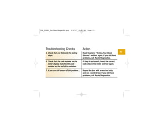 Troubleshooting Checks
5. Check that you followed the testing
steps.
6. Check that the code number on the
meter display matches the code
number on the test strip container.
7. If you are still unsure of the problem…
Action
Read Chapter 2 “Testing Your Blood
Glucose” and test again. If you still have
problems, call Roche Diagnostics.
If they do not match, insert the correct
code chip in the meter and test again.
Repeat the test with a new test strip
and run a control test. If you still have
problems, call Roche Diagnostics.
25
306_33481_PerfManLAapacEN.qxp 3/9/07 8:42 AM Page 25
 