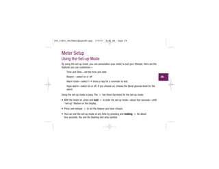 Meter Setup
Using the Set-up Mode
By using the set-up mode, you can personalize your meter to suit your lifestyle. Here are the
features you can customize—
Time and Date—set the time and date
Beeper—select on or off
Alarm clock—select 1–4 times a day for a reminder to test
Hypo alarm—select on or off. If you choose on, choose the blood glucose level for the
alarm.
Using the set-up mode is easy. The has three functions for the set-up mode.
• With the meter on, press and hold to enter the set-up mode—about four seconds—until
“set-up” flashes on the display.
• Press and release to set the feature you have chosen.
• You can exit the set-up mode at any time by pressing and holding for about
four seconds. You see the flashing test strip symbol.
29
306_33481_PerfManLAapacEN.qxp 3/9/07 8:42 AM Page 29
 