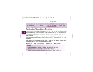 TIME / DATE
(hrs, min, am/pm,
day, month, year)
BEEPER
(on/off)
ALARM CLOCK
(A-1, A-2, A-3, A-4)
HYPO ALARM
(off, on, level)
You are here
Setting the Alarm Clock Function
The alarm clock function is a handy way to remind you to test. You can set 1 to 4 alarms per
day. The meter beeps every two minutes—up to three times. You can turn the alarm off by
inserting a test strip or pressing any button. You must have the beeper set to “On” for the
alarm to sound.
Your meter is preset with the alarm clock function set to “OFF.” You must turn it “On” to use
this feature.
If you turn A-1, A-2, A-3, and A-4 on, your meter is preset with the following times for your
convenience. You can adjust the times to suit your needs.
A-1 8:00 am A-2 12:00 pm (noon) A-3 6:00 pm A-4 10:00 pm
Notes:
• If you tested within 30 minutes of an alarm, the alarm does not occur.
• If the meter is on at the alarm time, the alarm does not occur.
• Exposure to cold conditions may disable alarms until the meter is turned on.
36
306_33481_PerfManLAapacEN.qxp 3/9/07 8:42 AM Page 36
 