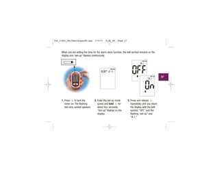 When you are setting the time for the alarm clock function, the bell symbol remains on the
display and “set-up” flashes continuously.
1. Press to turn the
meter on. The flashing
test strip symbol appears.
2. Enter the set-up mode
(press and hold for
about four seconds).
“Set-up” flashes on the
display.
3. Press and release
repeatedly until you reach
the display with the bell
symbol, “OFF,” and the
flashing “set-up” and
“A-1.”
| | | |
|||
|||
||
||||
|||
| |
| | | |
|||
||||
|||
| | | |
|||
|||
| | | |
|||
|||
||
||||
|||
| |
| |
|||
|||
| | | |
||
|||
37
306_33481_PerfManLAapacEN.qxp 3/9/07 8:42 AM Page 37
 