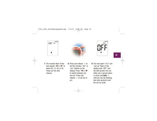 7. The minutes flash. Press
and release or to
select 00, 15, 30, or 45.
These are the only
choices.
8. Press and release to
set the minutes. “Am” or
“pm” flashes on the
display. Press or
to switch between am
and pm. Press and
release to set am or
pm.
9. The next alarm “A-2” and
“set-up” flash on the
display with “OFF” and
the bell symbol. You can
either set a second alarm
or press and hold
until you see the flashing
test strip symbol to exit
the set-up mode.
| | | |
|||
|||| | | |
|||
||||
|||
| | | |
|||
|||
||
|||
||||
|
39
306_33481_PerfManLAapacEN.qxp 3/9/07 8:42 AM Page 39
 