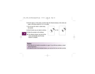 6. Put the meter on a flat surface, and then align the infrared windows on the meter and
cable or PDA (they should be 3 to 10 cm apart).
7. Do not move the meter or cable during
the transfer.
8. Click OK when you are ready to continue.
9. Follow the prompts on the software.
10. The software program may shut off the
meter automatically when the data
transfer is complete.
Notes:
• If the data did not transfer successfully, try again. If you still have problems, contact
Roche Diagnostics.
• To make the most of the download feature, you must set the time and date correctly.
l l l l
||||
|||
|||
l l l l
||||
|||
|||
44
306_33481_PerfManLAapacEN.qxp 3/9/07 8:42 AM Page 44
 
