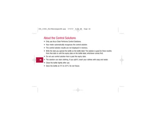 About the Control Solutions
• Only use Accu-Chek Performa Control Solutions.
• Your meter automatically recognizes the control solution.
• The control solution results are not displayed in memory.
• Write the date you opened the bottle on the bottle label. The solution is good for three months
from that date or until the expiry date on the bottle label, whichever comes first.
• Do not use control solution that is past the expiry date.
• The solution can stain clothing. If you spill it, wash your clothes with soap and water.
• Close the bottle tightly after use.
• Store the bottle at 2°C to 32°C. Do not freeze.
46
306_33481_PerfManLAapacEN.qxp 3/9/07 8:42 AM Page 46
 