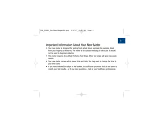 Important Information About Your New Meter
• Your new meter is designed for testing fresh whole blood samples (for example, blood
from your fingertip or forearm). The meter is for outside the body (in vitro) use. It should
not be used to diagnose diabetes.
• This meter requires Accu-Chek Performa Test Strips. Other test strips will give inaccurate
results.
• Your new meter comes with a preset time and date. You may need to change the time to
your time zone.
• If you have followed the steps in the booklet, but still have symptoms that do not seem to
match your test results—or if you have questions—talk to your healthcare professional.
3
306_33481_PerfManLAapacEN.qxp 3/9/07 8:42 AM Page 3
 