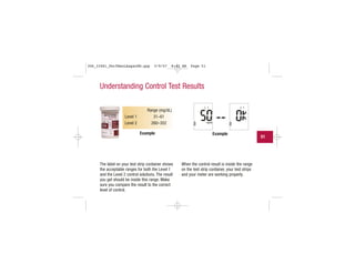 Range (mg/dL)
Level 1 31–61
Level 2 260–352
Understanding Control Test Results
The label on your test strip container shows
the acceptable ranges for both the Level 1
and the Level 2 control solutions. The result
you get should be inside this range. Make
sure you compare the result to the correct
level of control.
When the control result is inside the range
on the test strip container, your test strips
and your meter are working properly.
Example Example
51
306_33481_PerfManLAapacEN.qxp 3/9/07 8:42 AM Page 51
 
