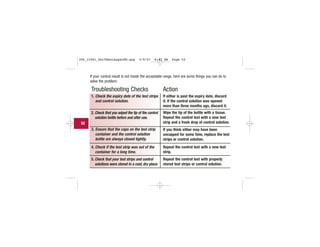 If your control result is not inside the acceptable range, here are some things you can do to
solve the problem:
Troubleshooting Checks
1. Check the expiry date of the test strips
and control solution.
2. Check that you wiped the tip of the control
solution bottle before and after use.
3. Ensure that the caps on the test strip
container and the control solution
bottle are always closed tightly.
4. Check if the test strip was out of the
container for a long time.
5. Check that your test strips and control
solutions were stored in a cool, dry place.
Action
If either is past the expiry date, discard
it. If the control solution was opened
more than three months ago, discard it.
Wipe the tip of the bottle with a tissue.
Repeat the control test with a new test
strip and a fresh drop of control solution.
If you think either may have been
uncapped for some time, replace the test
strips or control solution.
Repeat the control test with a new test
strip.
Repeat the control test with properly
stored test strips or control solution.
52
306_33481_PerfManLAapacEN.qxp 3/9/07 8:42 AM Page 52
 