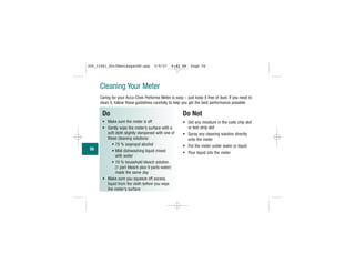 Cleaning Your Meter
Caring for your Accu-Chek Performa Meter is easy – just keep it free of dust. If you need to
clean it, follow these guidelines carefully to help you get the best performance possible:
Do
• Make sure the meter is off
• Gently wipe the meter’s surface with a
soft cloth slightly dampened with one of
these cleaning solutions:
• 70 % isopropyl alcohol
• Mild dishwashing liquid mixed
with water
• 10 % household bleach solution
(1 part bleach plus 9 parts water)
made the same day
• Make sure you squeeze off excess
liquid from the cloth before you wipe
the meter's surface
Do Not
• Get any moisture in the code chip slot
or test strip slot
• Spray any cleaning solution directly
onto the meter
• Put the meter under water or liquid
• Pour liquid into the meter
56
306_33481_PerfManLAapacEN.qxp 3/9/07 8:42 AM Page 56
 
