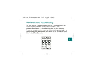 Maintenance and Troubleshooting
Your meter needs little or no maintenance with normal use. It automatically tests its own
systems every time you turn it on and lets you know if something is wrong.
If you drop the meter or think it is not giving accurate results, call Roche Diagnostics.
To make sure the display is working properly, turn off the meter, then press and hold to
see the complete display. All the segments should be clear and look exactly like the picture
below. If not, call Roche Diagnostics.
57
306_33481_PerfManLAapacEN.qxp 3/9/07 8:42 AM Page 57
 