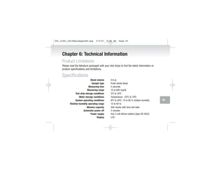 Chapter 6: Technical Information
Product Limitations
Please read the literature packaged with your test strips to find the latest information on
product specifications and limitations.
Specifications
Blood volume 0.6 µL
Sample type Fresh whole blood
Measuring time 5 seconds
Measuring range 10 to 600 mg/dL
Test strip storage conditions 2ºC to 32ºC
Meter storage conditions Temperature: -25ºC to 70ºC
System operating conditions 6ºC to 44ºC; 10 to 90 % relative humidity
Relative humidity operating range 10 to 90 %
Memory capacity 500 results with time and date
Automatic power off 2 minutes
Power supply One 3-volt lithium battery (type CR 2032)
Display LCD
65
306_33481_PerfManLAapacEN.qxp 3/9/07 8:42 AM Page 65
 